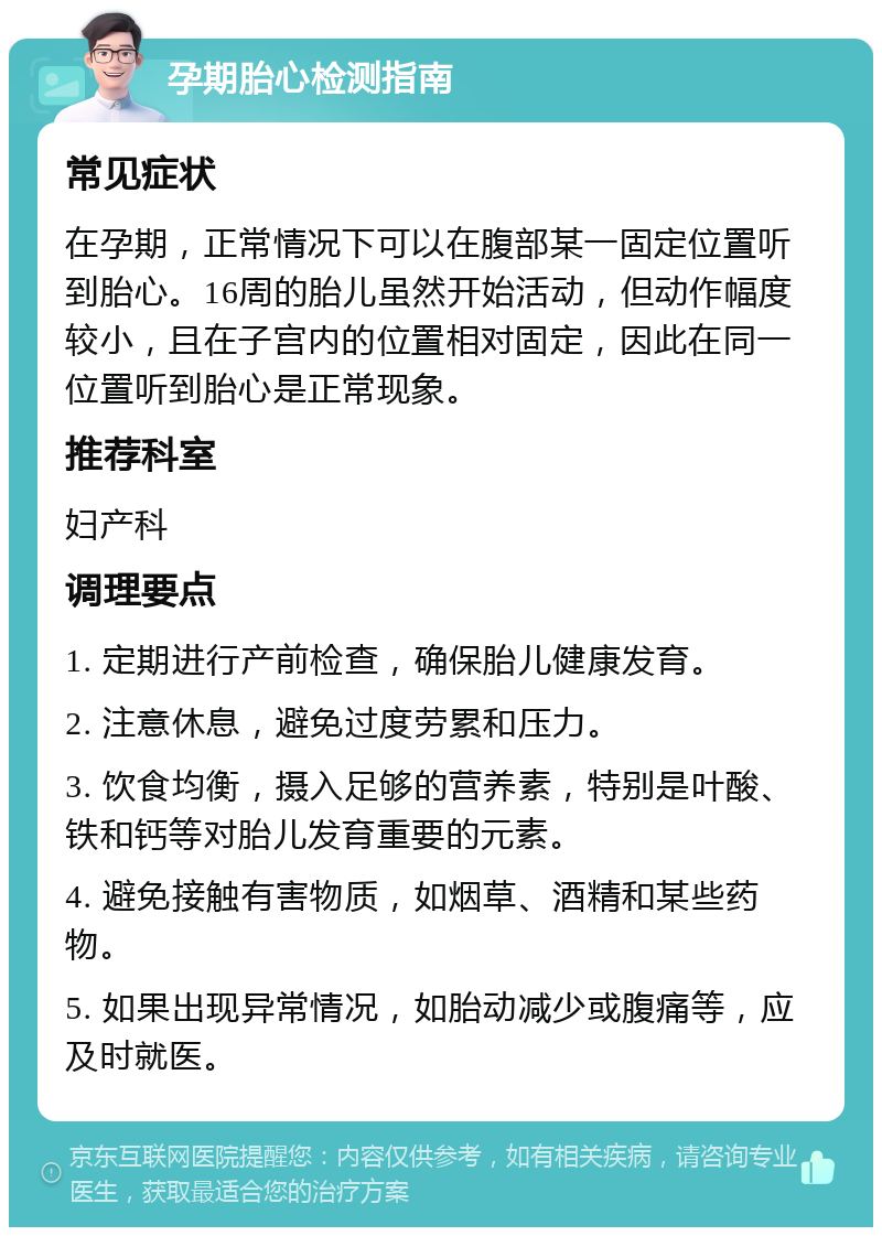 孕期胎心检测指南 常见症状 在孕期，正常情况下可以在腹部某一固定位置听到胎心。16周的胎儿虽然开始活动，但动作幅度较小，且在子宫内的位置相对固定，因此在同一位置听到胎心是正常现象。 推荐科室 妇产科 调理要点 1. 定期进行产前检查，确保胎儿健康发育。 2. 注意休息，避免过度劳累和压力。 3. 饮食均衡，摄入足够的营养素，特别是叶酸、铁和钙等对胎儿发育重要的元素。 4. 避免接触有害物质，如烟草、酒精和某些药物。 5. 如果出现异常情况，如胎动减少或腹痛等，应及时就医。