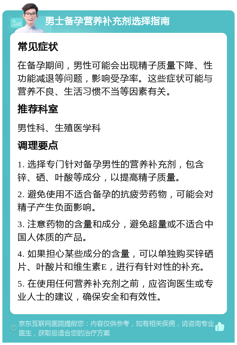 男士备孕营养补充剂选择指南 常见症状 在备孕期间，男性可能会出现精子质量下降、性功能减退等问题，影响受孕率。这些症状可能与营养不良、生活习惯不当等因素有关。 推荐科室 男性科、生殖医学科 调理要点 1. 选择专门针对备孕男性的营养补充剂，包含锌、硒、叶酸等成分，以提高精子质量。 2. 避免使用不适合备孕的抗疲劳药物，可能会对精子产生负面影响。 3. 注意药物的含量和成分，避免超量或不适合中国人体质的产品。 4. 如果担心某些成分的含量，可以单独购买锌硒片、叶酸片和维生素E，进行有针对性的补充。 5. 在使用任何营养补充剂之前，应咨询医生或专业人士的建议，确保安全和有效性。