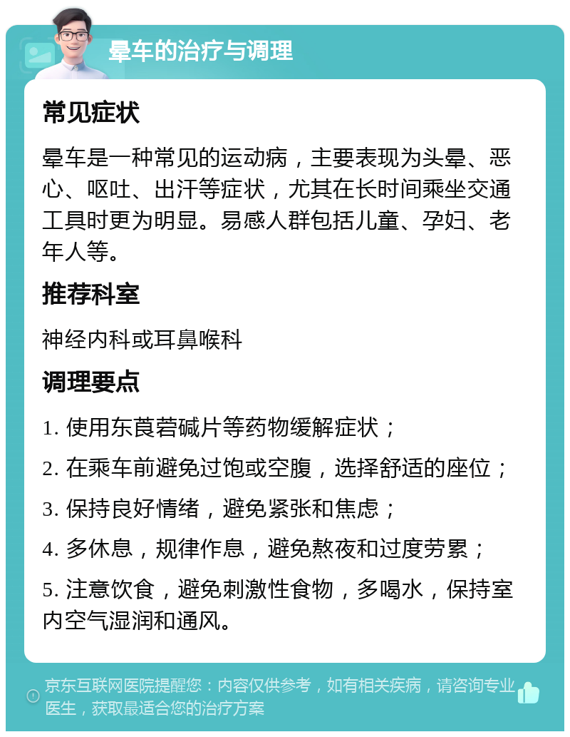 晕车的治疗与调理 常见症状 晕车是一种常见的运动病，主要表现为头晕、恶心、呕吐、出汗等症状，尤其在长时间乘坐交通工具时更为明显。易感人群包括儿童、孕妇、老年人等。 推荐科室 神经内科或耳鼻喉科 调理要点 1. 使用东莨菪碱片等药物缓解症状； 2. 在乘车前避免过饱或空腹，选择舒适的座位； 3. 保持良好情绪，避免紧张和焦虑； 4. 多休息，规律作息，避免熬夜和过度劳累； 5. 注意饮食，避免刺激性食物，多喝水，保持室内空气湿润和通风。