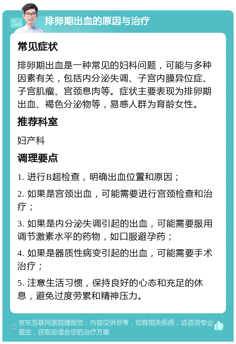 排卵期出血的原因与治疗 常见症状 排卵期出血是一种常见的妇科问题，可能与多种因素有关，包括内分泌失调、子宫内膜异位症、子宫肌瘤、宫颈息肉等。症状主要表现为排卵期出血、褐色分泌物等，易感人群为育龄女性。 推荐科室 妇产科 调理要点 1. 进行B超检查，明确出血位置和原因； 2. 如果是宫颈出血，可能需要进行宫颈检查和治疗； 3. 如果是内分泌失调引起的出血，可能需要服用调节激素水平的药物，如口服避孕药； 4. 如果是器质性病变引起的出血，可能需要手术治疗； 5. 注意生活习惯，保持良好的心态和充足的休息，避免过度劳累和精神压力。