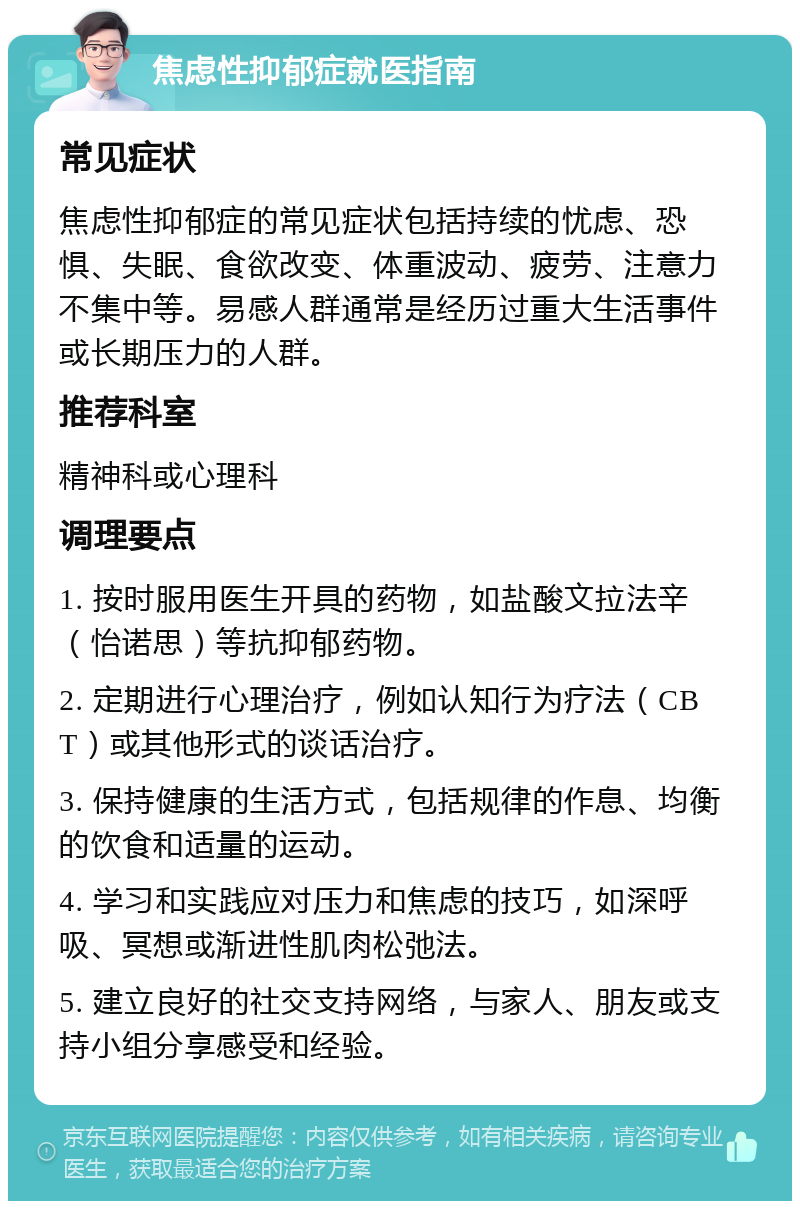 焦虑性抑郁症就医指南 常见症状 焦虑性抑郁症的常见症状包括持续的忧虑、恐惧、失眠、食欲改变、体重波动、疲劳、注意力不集中等。易感人群通常是经历过重大生活事件或长期压力的人群。 推荐科室 精神科或心理科 调理要点 1. 按时服用医生开具的药物，如盐酸文拉法辛（怡诺思）等抗抑郁药物。 2. 定期进行心理治疗，例如认知行为疗法（CBT）或其他形式的谈话治疗。 3. 保持健康的生活方式，包括规律的作息、均衡的饮食和适量的运动。 4. 学习和实践应对压力和焦虑的技巧，如深呼吸、冥想或渐进性肌肉松弛法。 5. 建立良好的社交支持网络，与家人、朋友或支持小组分享感受和经验。