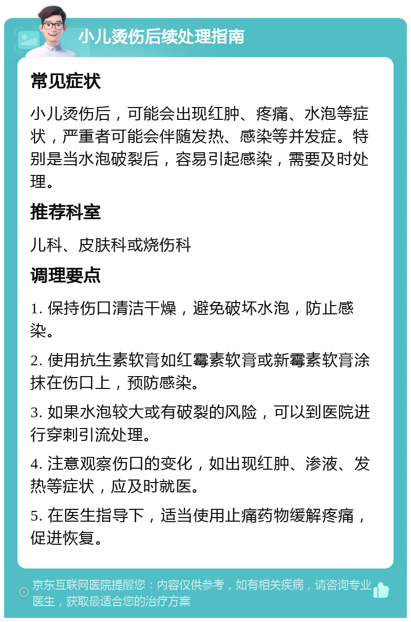 小儿烫伤后续处理指南 常见症状 小儿烫伤后，可能会出现红肿、疼痛、水泡等症状，严重者可能会伴随发热、感染等并发症。特别是当水泡破裂后，容易引起感染，需要及时处理。 推荐科室 儿科、皮肤科或烧伤科 调理要点 1. 保持伤口清洁干燥，避免破坏水泡，防止感染。 2. 使用抗生素软膏如红霉素软膏或新霉素软膏涂抹在伤口上，预防感染。 3. 如果水泡较大或有破裂的风险，可以到医院进行穿刺引流处理。 4. 注意观察伤口的变化，如出现红肿、渗液、发热等症状，应及时就医。 5. 在医生指导下，适当使用止痛药物缓解疼痛，促进恢复。