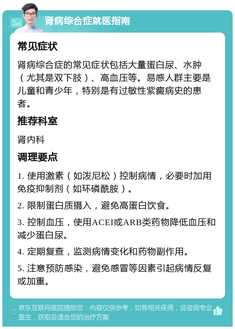 肾病综合症就医指南 常见症状 肾病综合症的常见症状包括大量蛋白尿、水肿（尤其是双下肢）、高血压等。易感人群主要是儿童和青少年，特别是有过敏性紫癜病史的患者。 推荐科室 肾内科 调理要点 1. 使用激素（如泼尼松）控制病情，必要时加用免疫抑制剂（如环磷酰胺）。 2. 限制蛋白质摄入，避免高蛋白饮食。 3. 控制血压，使用ACEI或ARB类药物降低血压和减少蛋白尿。 4. 定期复查，监测病情变化和药物副作用。 5. 注意预防感染，避免感冒等因素引起病情反复或加重。