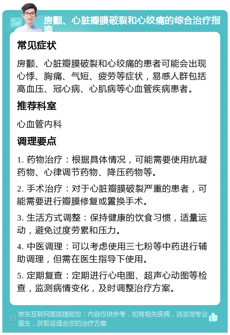 房颤、心脏瓣膜破裂和心绞痛的综合治疗指南 常见症状 房颤、心脏瓣膜破裂和心绞痛的患者可能会出现心悸、胸痛、气短、疲劳等症状，易感人群包括高血压、冠心病、心肌病等心血管疾病患者。 推荐科室 心血管内科 调理要点 1. 药物治疗：根据具体情况，可能需要使用抗凝药物、心律调节药物、降压药物等。 2. 手术治疗：对于心脏瓣膜破裂严重的患者，可能需要进行瓣膜修复或置换手术。 3. 生活方式调整：保持健康的饮食习惯，适量运动，避免过度劳累和压力。 4. 中医调理：可以考虑使用三七粉等中药进行辅助调理，但需在医生指导下使用。 5. 定期复查：定期进行心电图、超声心动图等检查，监测病情变化，及时调整治疗方案。