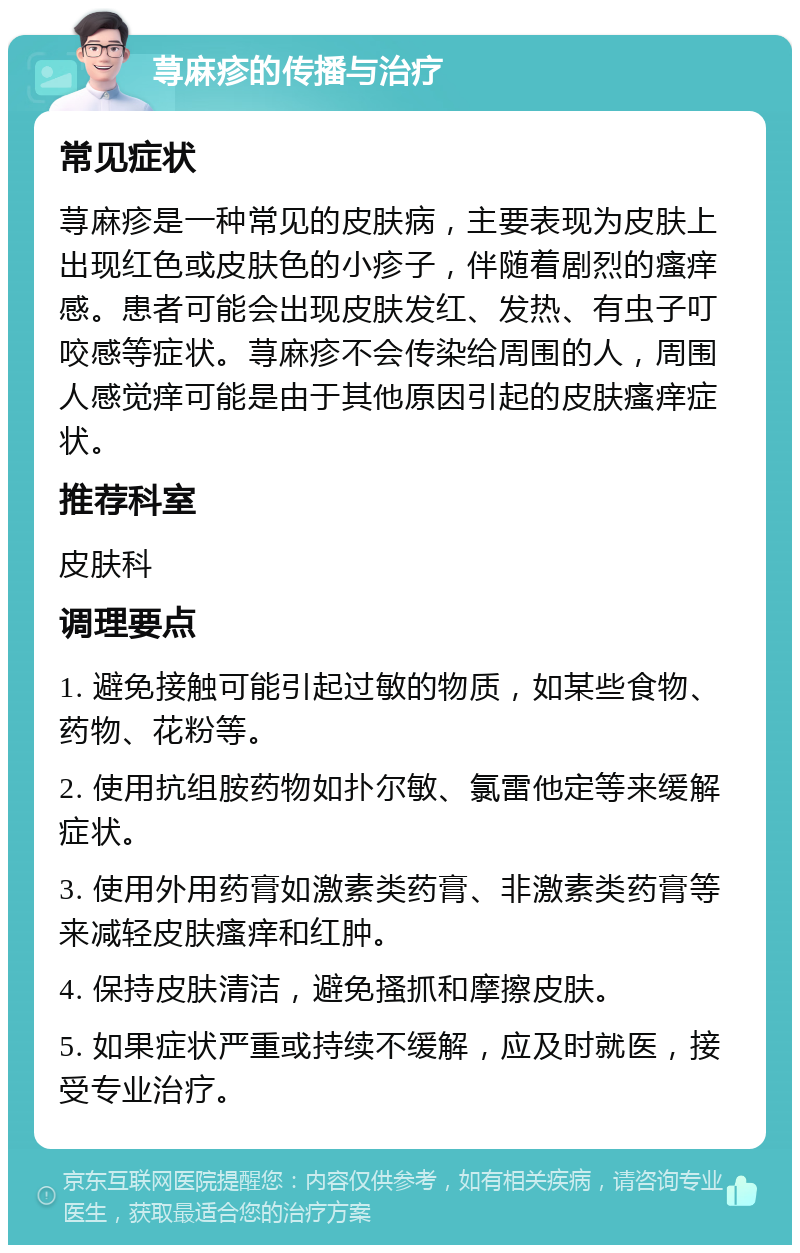 荨麻疹的传播与治疗 常见症状 荨麻疹是一种常见的皮肤病，主要表现为皮肤上出现红色或皮肤色的小疹子，伴随着剧烈的瘙痒感。患者可能会出现皮肤发红、发热、有虫子叮咬感等症状。荨麻疹不会传染给周围的人，周围人感觉痒可能是由于其他原因引起的皮肤瘙痒症状。 推荐科室 皮肤科 调理要点 1. 避免接触可能引起过敏的物质，如某些食物、药物、花粉等。 2. 使用抗组胺药物如扑尔敏、氯雷他定等来缓解症状。 3. 使用外用药膏如激素类药膏、非激素类药膏等来减轻皮肤瘙痒和红肿。 4. 保持皮肤清洁，避免搔抓和摩擦皮肤。 5. 如果症状严重或持续不缓解，应及时就医，接受专业治疗。