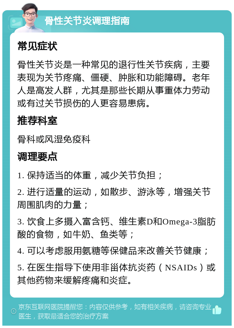 骨性关节炎调理指南 常见症状 骨性关节炎是一种常见的退行性关节疾病，主要表现为关节疼痛、僵硬、肿胀和功能障碍。老年人是高发人群，尤其是那些长期从事重体力劳动或有过关节损伤的人更容易患病。 推荐科室 骨科或风湿免疫科 调理要点 1. 保持适当的体重，减少关节负担； 2. 进行适量的运动，如散步、游泳等，增强关节周围肌肉的力量； 3. 饮食上多摄入富含钙、维生素D和Omega-3脂肪酸的食物，如牛奶、鱼类等； 4. 可以考虑服用氨糖等保健品来改善关节健康； 5. 在医生指导下使用非甾体抗炎药（NSAIDs）或其他药物来缓解疼痛和炎症。