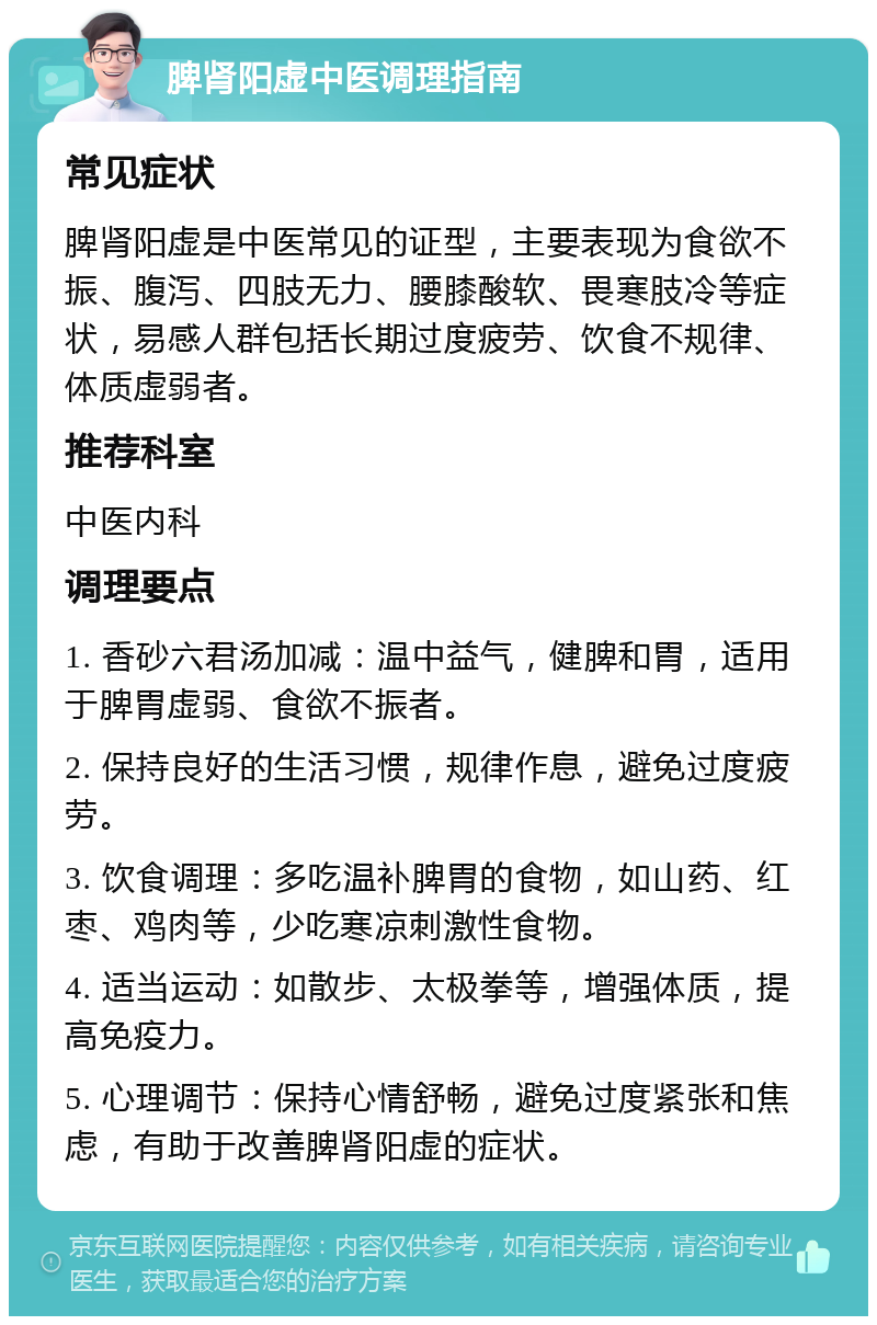 脾肾阳虚中医调理指南 常见症状 脾肾阳虚是中医常见的证型，主要表现为食欲不振、腹泻、四肢无力、腰膝酸软、畏寒肢冷等症状，易感人群包括长期过度疲劳、饮食不规律、体质虚弱者。 推荐科室 中医内科 调理要点 1. 香砂六君汤加减：温中益气，健脾和胃，适用于脾胃虚弱、食欲不振者。 2. 保持良好的生活习惯，规律作息，避免过度疲劳。 3. 饮食调理：多吃温补脾胃的食物，如山药、红枣、鸡肉等，少吃寒凉刺激性食物。 4. 适当运动：如散步、太极拳等，增强体质，提高免疫力。 5. 心理调节：保持心情舒畅，避免过度紧张和焦虑，有助于改善脾肾阳虚的症状。