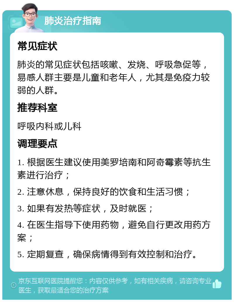 肺炎治疗指南 常见症状 肺炎的常见症状包括咳嗽、发烧、呼吸急促等，易感人群主要是儿童和老年人，尤其是免疫力较弱的人群。 推荐科室 呼吸内科或儿科 调理要点 1. 根据医生建议使用美罗培南和阿奇霉素等抗生素进行治疗； 2. 注意休息，保持良好的饮食和生活习惯； 3. 如果有发热等症状，及时就医； 4. 在医生指导下使用药物，避免自行更改用药方案； 5. 定期复查，确保病情得到有效控制和治疗。