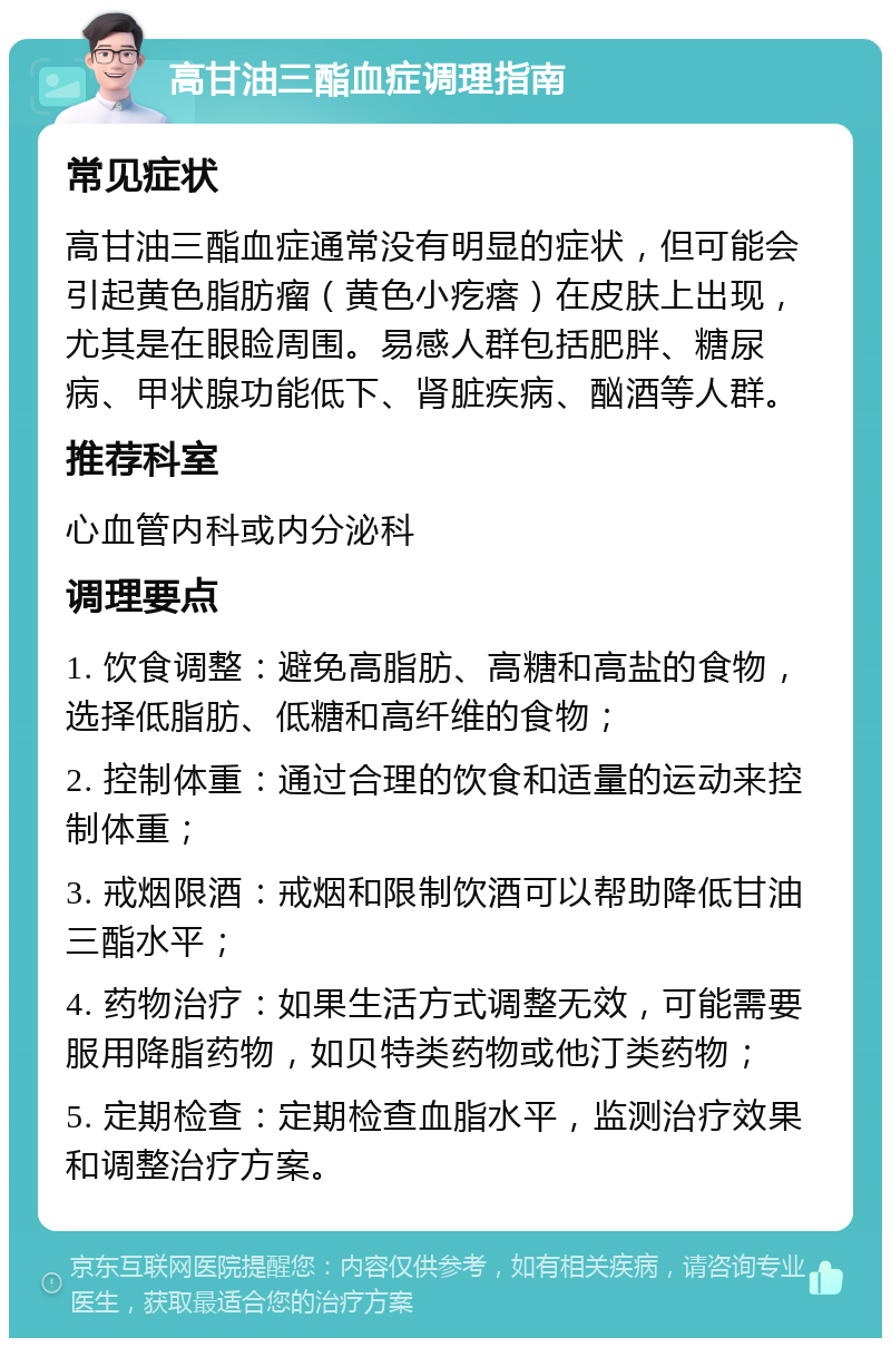 高甘油三酯血症调理指南 常见症状 高甘油三酯血症通常没有明显的症状，但可能会引起黄色脂肪瘤（黄色小疙瘩）在皮肤上出现，尤其是在眼睑周围。易感人群包括肥胖、糖尿病、甲状腺功能低下、肾脏疾病、酗酒等人群。 推荐科室 心血管内科或内分泌科 调理要点 1. 饮食调整：避免高脂肪、高糖和高盐的食物，选择低脂肪、低糖和高纤维的食物； 2. 控制体重：通过合理的饮食和适量的运动来控制体重； 3. 戒烟限酒：戒烟和限制饮酒可以帮助降低甘油三酯水平； 4. 药物治疗：如果生活方式调整无效，可能需要服用降脂药物，如贝特类药物或他汀类药物； 5. 定期检查：定期检查血脂水平，监测治疗效果和调整治疗方案。