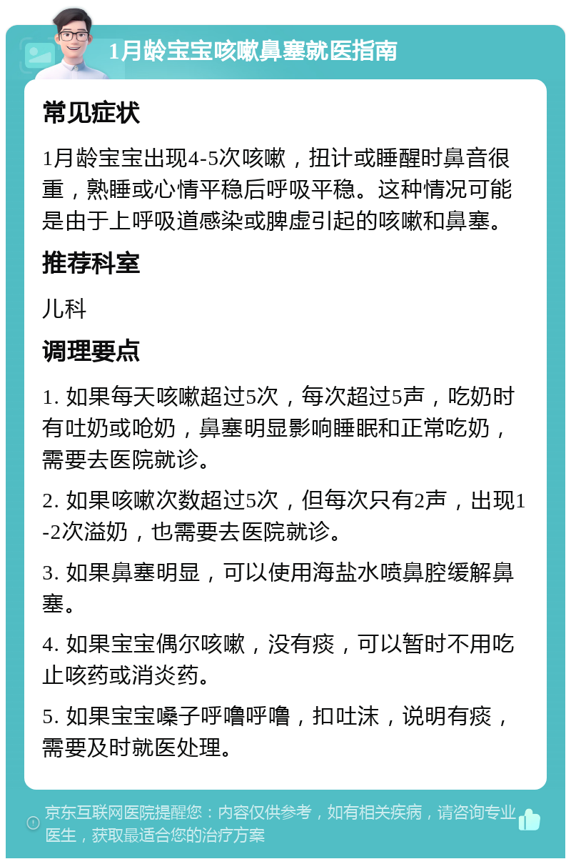 1月龄宝宝咳嗽鼻塞就医指南 常见症状 1月龄宝宝出现4-5次咳嗽，扭计或睡醒时鼻音很重，熟睡或心情平稳后呼吸平稳。这种情况可能是由于上呼吸道感染或脾虚引起的咳嗽和鼻塞。 推荐科室 儿科 调理要点 1. 如果每天咳嗽超过5次，每次超过5声，吃奶时有吐奶或呛奶，鼻塞明显影响睡眠和正常吃奶，需要去医院就诊。 2. 如果咳嗽次数超过5次，但每次只有2声，出现1-2次溢奶，也需要去医院就诊。 3. 如果鼻塞明显，可以使用海盐水喷鼻腔缓解鼻塞。 4. 如果宝宝偶尔咳嗽，没有痰，可以暂时不用吃止咳药或消炎药。 5. 如果宝宝嗓子呼噜呼噜，扣吐沫，说明有痰，需要及时就医处理。