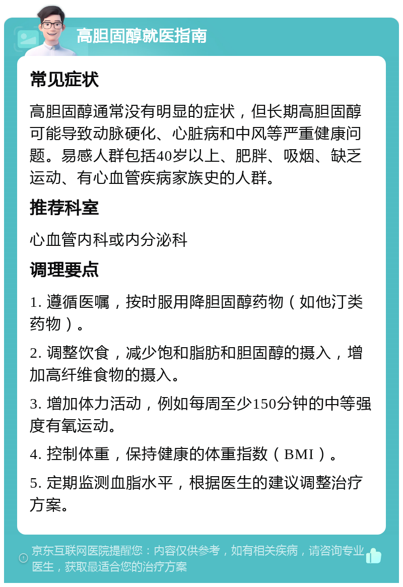 高胆固醇就医指南 常见症状 高胆固醇通常没有明显的症状，但长期高胆固醇可能导致动脉硬化、心脏病和中风等严重健康问题。易感人群包括40岁以上、肥胖、吸烟、缺乏运动、有心血管疾病家族史的人群。 推荐科室 心血管内科或内分泌科 调理要点 1. 遵循医嘱，按时服用降胆固醇药物（如他汀类药物）。 2. 调整饮食，减少饱和脂肪和胆固醇的摄入，增加高纤维食物的摄入。 3. 增加体力活动，例如每周至少150分钟的中等强度有氧运动。 4. 控制体重，保持健康的体重指数（BMI）。 5. 定期监测血脂水平，根据医生的建议调整治疗方案。