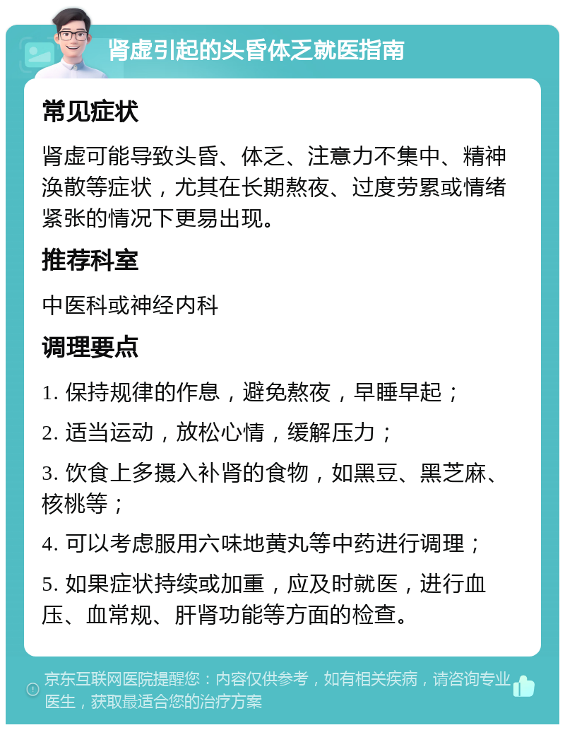 肾虚引起的头昏体乏就医指南 常见症状 肾虚可能导致头昏、体乏、注意力不集中、精神涣散等症状，尤其在长期熬夜、过度劳累或情绪紧张的情况下更易出现。 推荐科室 中医科或神经内科 调理要点 1. 保持规律的作息，避免熬夜，早睡早起； 2. 适当运动，放松心情，缓解压力； 3. 饮食上多摄入补肾的食物，如黑豆、黑芝麻、核桃等； 4. 可以考虑服用六味地黄丸等中药进行调理； 5. 如果症状持续或加重，应及时就医，进行血压、血常规、肝肾功能等方面的检查。