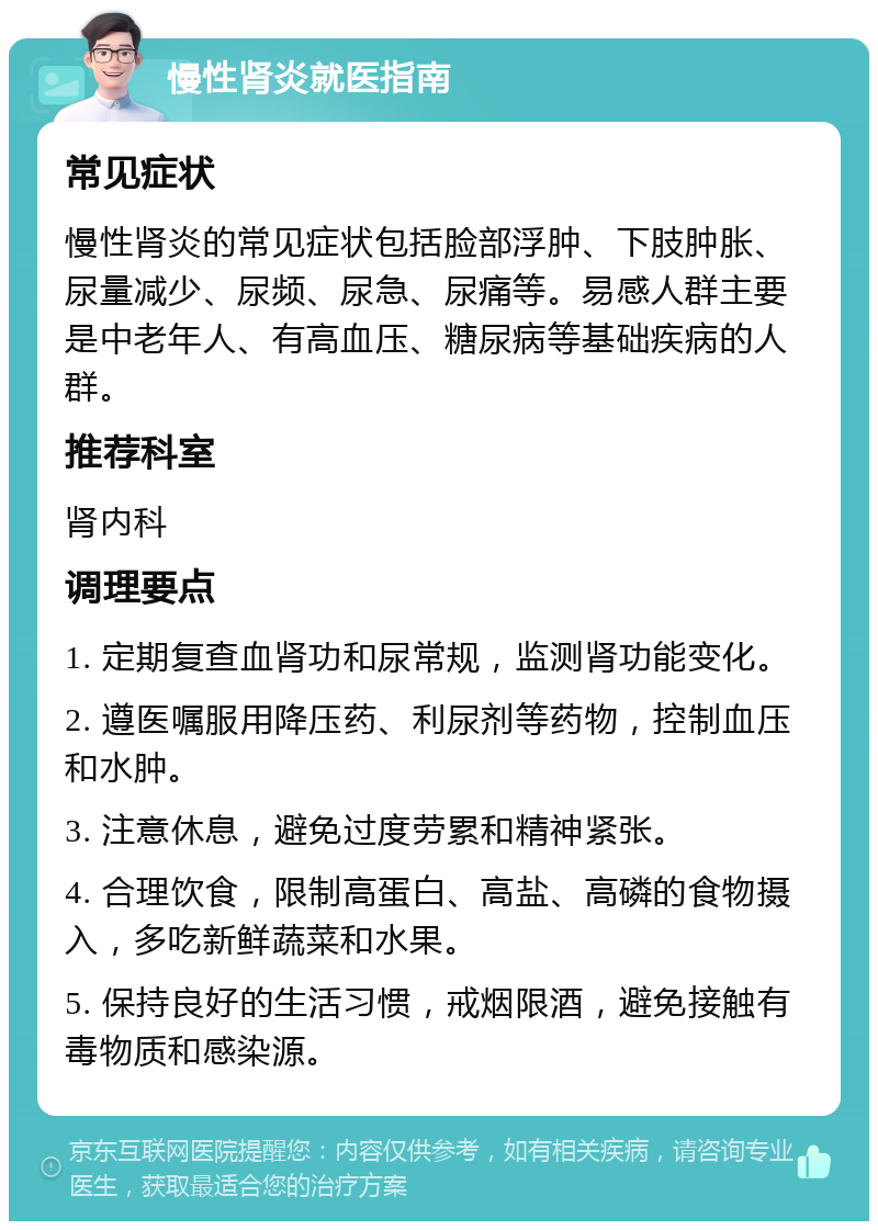 慢性肾炎就医指南 常见症状 慢性肾炎的常见症状包括脸部浮肿、下肢肿胀、尿量减少、尿频、尿急、尿痛等。易感人群主要是中老年人、有高血压、糖尿病等基础疾病的人群。 推荐科室 肾内科 调理要点 1. 定期复查血肾功和尿常规，监测肾功能变化。 2. 遵医嘱服用降压药、利尿剂等药物，控制血压和水肿。 3. 注意休息，避免过度劳累和精神紧张。 4. 合理饮食，限制高蛋白、高盐、高磷的食物摄入，多吃新鲜蔬菜和水果。 5. 保持良好的生活习惯，戒烟限酒，避免接触有毒物质和感染源。