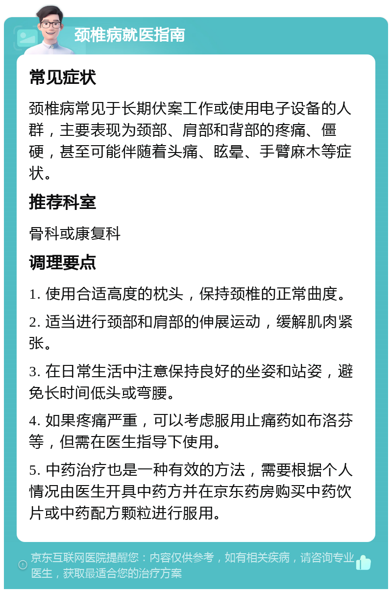 颈椎病就医指南 常见症状 颈椎病常见于长期伏案工作或使用电子设备的人群，主要表现为颈部、肩部和背部的疼痛、僵硬，甚至可能伴随着头痛、眩晕、手臂麻木等症状。 推荐科室 骨科或康复科 调理要点 1. 使用合适高度的枕头，保持颈椎的正常曲度。 2. 适当进行颈部和肩部的伸展运动，缓解肌肉紧张。 3. 在日常生活中注意保持良好的坐姿和站姿，避免长时间低头或弯腰。 4. 如果疼痛严重，可以考虑服用止痛药如布洛芬等，但需在医生指导下使用。 5. 中药治疗也是一种有效的方法，需要根据个人情况由医生开具中药方并在京东药房购买中药饮片或中药配方颗粒进行服用。