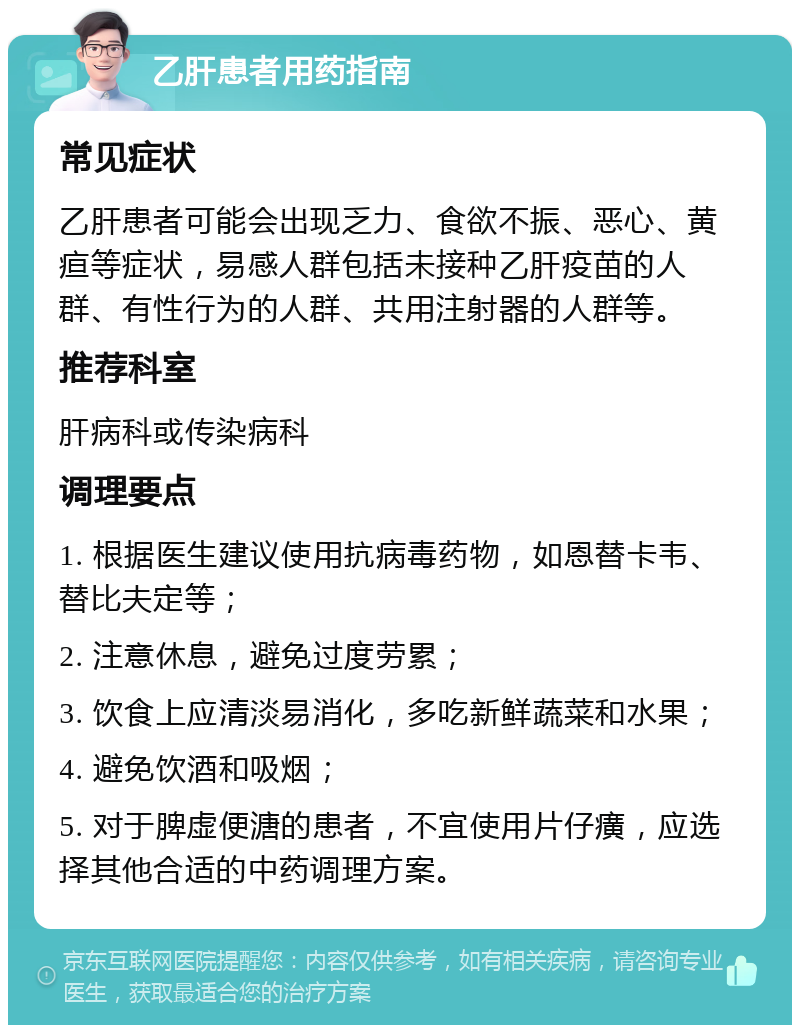 乙肝患者用药指南 常见症状 乙肝患者可能会出现乏力、食欲不振、恶心、黄疸等症状，易感人群包括未接种乙肝疫苗的人群、有性行为的人群、共用注射器的人群等。 推荐科室 肝病科或传染病科 调理要点 1. 根据医生建议使用抗病毒药物，如恩替卡韦、替比夫定等； 2. 注意休息，避免过度劳累； 3. 饮食上应清淡易消化，多吃新鲜蔬菜和水果； 4. 避免饮酒和吸烟； 5. 对于脾虚便溏的患者，不宜使用片仔癀，应选择其他合适的中药调理方案。