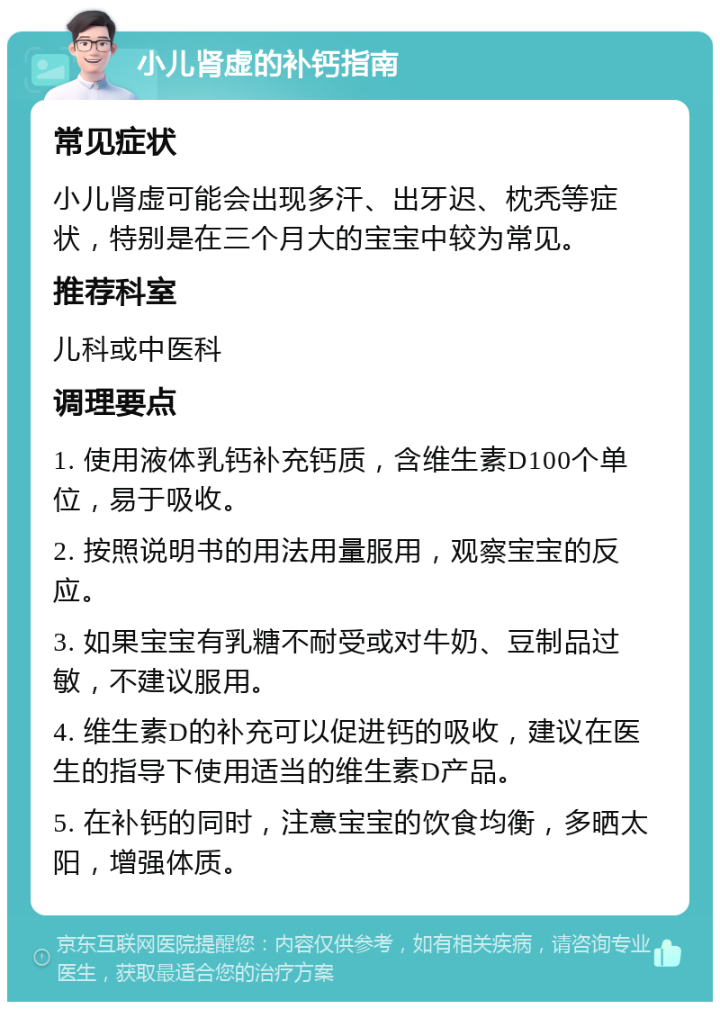 小儿肾虚的补钙指南 常见症状 小儿肾虚可能会出现多汗、出牙迟、枕秃等症状，特别是在三个月大的宝宝中较为常见。 推荐科室 儿科或中医科 调理要点 1. 使用液体乳钙补充钙质，含维生素D100个单位，易于吸收。 2. 按照说明书的用法用量服用，观察宝宝的反应。 3. 如果宝宝有乳糖不耐受或对牛奶、豆制品过敏，不建议服用。 4. 维生素D的补充可以促进钙的吸收，建议在医生的指导下使用适当的维生素D产品。 5. 在补钙的同时，注意宝宝的饮食均衡，多晒太阳，增强体质。