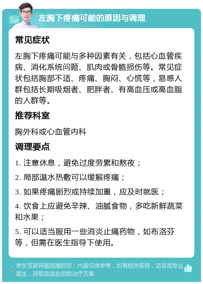 左胸下疼痛可能的原因与调理 常见症状 左胸下疼痛可能与多种因素有关，包括心血管疾病、消化系统问题、肌肉或骨骼损伤等。常见症状包括胸部不适、疼痛、胸闷、心慌等，易感人群包括长期吸烟者、肥胖者、有高血压或高血脂的人群等。 推荐科室 胸外科或心血管内科 调理要点 1. 注意休息，避免过度劳累和熬夜； 2. 局部温水热敷可以缓解疼痛； 3. 如果疼痛剧烈或持续加重，应及时就医； 4. 饮食上应避免辛辣、油腻食物，多吃新鲜蔬菜和水果； 5. 可以适当服用一些消炎止痛药物，如布洛芬等，但需在医生指导下使用。