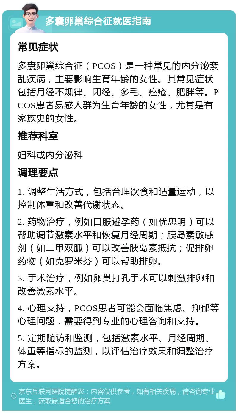 多囊卵巢综合征就医指南 常见症状 多囊卵巢综合征（PCOS）是一种常见的内分泌紊乱疾病，主要影响生育年龄的女性。其常见症状包括月经不规律、闭经、多毛、痤疮、肥胖等。PCOS患者易感人群为生育年龄的女性，尤其是有家族史的女性。 推荐科室 妇科或内分泌科 调理要点 1. 调整生活方式，包括合理饮食和适量运动，以控制体重和改善代谢状态。 2. 药物治疗，例如口服避孕药（如优思明）可以帮助调节激素水平和恢复月经周期；胰岛素敏感剂（如二甲双胍）可以改善胰岛素抵抗；促排卵药物（如克罗米芬）可以帮助排卵。 3. 手术治疗，例如卵巢打孔手术可以刺激排卵和改善激素水平。 4. 心理支持，PCOS患者可能会面临焦虑、抑郁等心理问题，需要得到专业的心理咨询和支持。 5. 定期随访和监测，包括激素水平、月经周期、体重等指标的监测，以评估治疗效果和调整治疗方案。