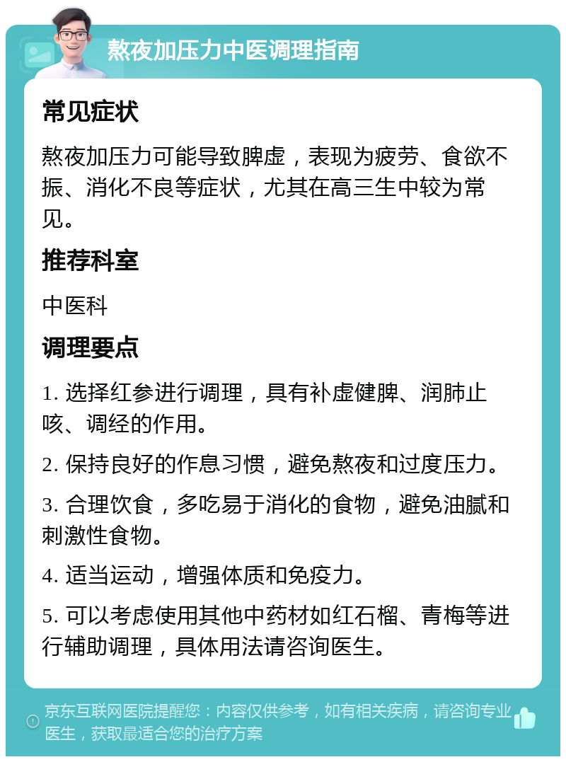 熬夜加压力中医调理指南 常见症状 熬夜加压力可能导致脾虚，表现为疲劳、食欲不振、消化不良等症状，尤其在高三生中较为常见。 推荐科室 中医科 调理要点 1. 选择红参进行调理，具有补虚健脾、润肺止咳、调经的作用。 2. 保持良好的作息习惯，避免熬夜和过度压力。 3. 合理饮食，多吃易于消化的食物，避免油腻和刺激性食物。 4. 适当运动，增强体质和免疫力。 5. 可以考虑使用其他中药材如红石榴、青梅等进行辅助调理，具体用法请咨询医生。