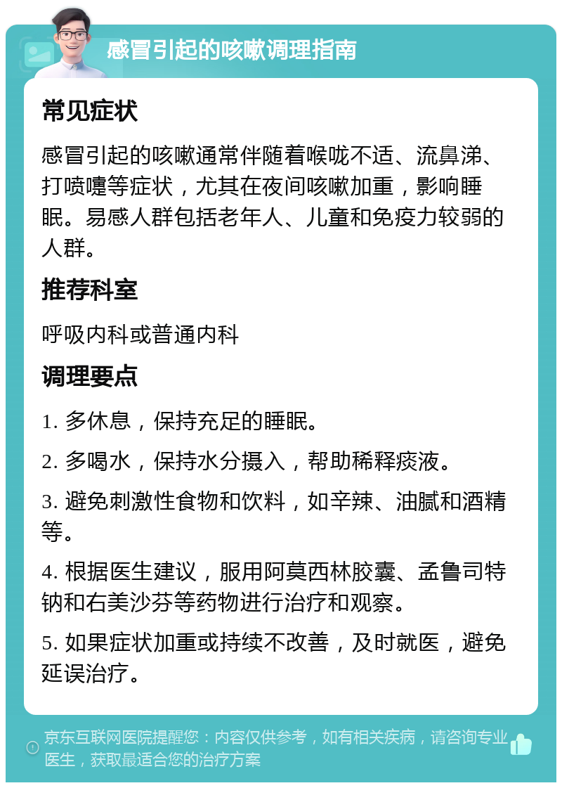 感冒引起的咳嗽调理指南 常见症状 感冒引起的咳嗽通常伴随着喉咙不适、流鼻涕、打喷嚏等症状，尤其在夜间咳嗽加重，影响睡眠。易感人群包括老年人、儿童和免疫力较弱的人群。 推荐科室 呼吸内科或普通内科 调理要点 1. 多休息，保持充足的睡眠。 2. 多喝水，保持水分摄入，帮助稀释痰液。 3. 避免刺激性食物和饮料，如辛辣、油腻和酒精等。 4. 根据医生建议，服用阿莫西林胶囊、孟鲁司特钠和右美沙芬等药物进行治疗和观察。 5. 如果症状加重或持续不改善，及时就医，避免延误治疗。