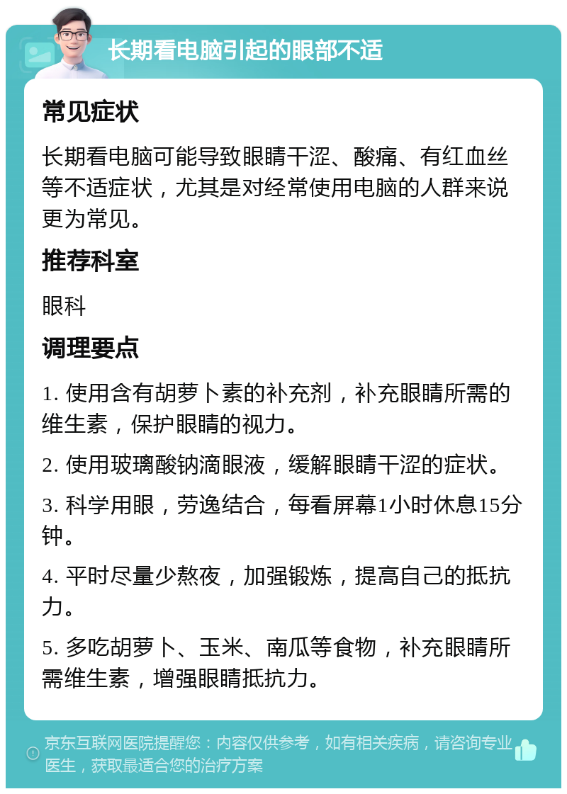 长期看电脑引起的眼部不适 常见症状 长期看电脑可能导致眼睛干涩、酸痛、有红血丝等不适症状，尤其是对经常使用电脑的人群来说更为常见。 推荐科室 眼科 调理要点 1. 使用含有胡萝卜素的补充剂，补充眼睛所需的维生素，保护眼睛的视力。 2. 使用玻璃酸钠滴眼液，缓解眼睛干涩的症状。 3. 科学用眼，劳逸结合，每看屏幕1小时休息15分钟。 4. 平时尽量少熬夜，加强锻炼，提高自己的抵抗力。 5. 多吃胡萝卜、玉米、南瓜等食物，补充眼睛所需维生素，增强眼睛抵抗力。