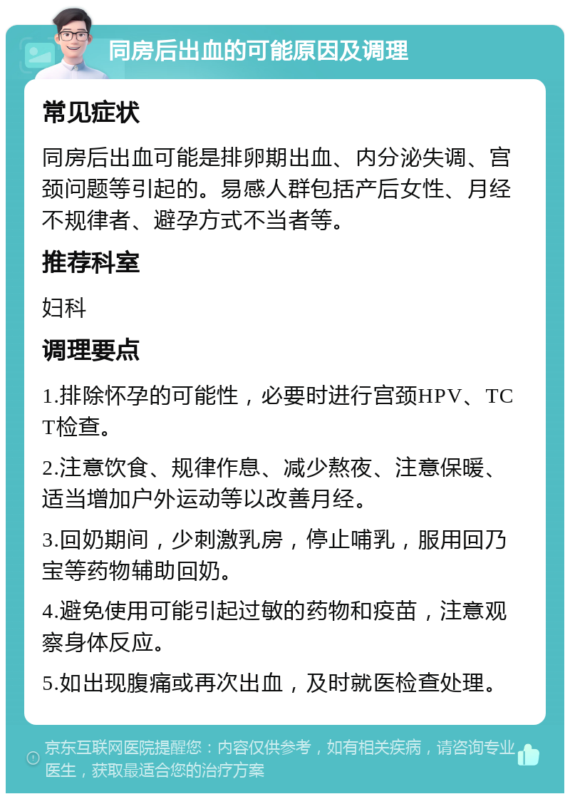 同房后出血的可能原因及调理 常见症状 同房后出血可能是排卵期出血、内分泌失调、宫颈问题等引起的。易感人群包括产后女性、月经不规律者、避孕方式不当者等。 推荐科室 妇科 调理要点 1.排除怀孕的可能性，必要时进行宫颈HPV、TCT检查。 2.注意饮食、规律作息、减少熬夜、注意保暖、适当增加户外运动等以改善月经。 3.回奶期间，少刺激乳房，停止哺乳，服用回乃宝等药物辅助回奶。 4.避免使用可能引起过敏的药物和疫苗，注意观察身体反应。 5.如出现腹痛或再次出血，及时就医检查处理。