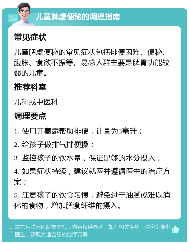 儿童脾虚便秘的调理指南 常见症状 儿童脾虚便秘的常见症状包括排便困难、便秘、腹胀、食欲不振等。易感人群主要是脾胃功能较弱的儿童。 推荐科室 儿科或中医科 调理要点 1. 使用开塞露帮助排便，计量为3毫升； 2. 给孩子做排气排便操； 3. 监控孩子的饮水量，保证足够的水分摄入； 4. 如果症状持续，建议就医并遵循医生的治疗方案； 5. 注意孩子的饮食习惯，避免过于油腻或难以消化的食物，增加膳食纤维的摄入。