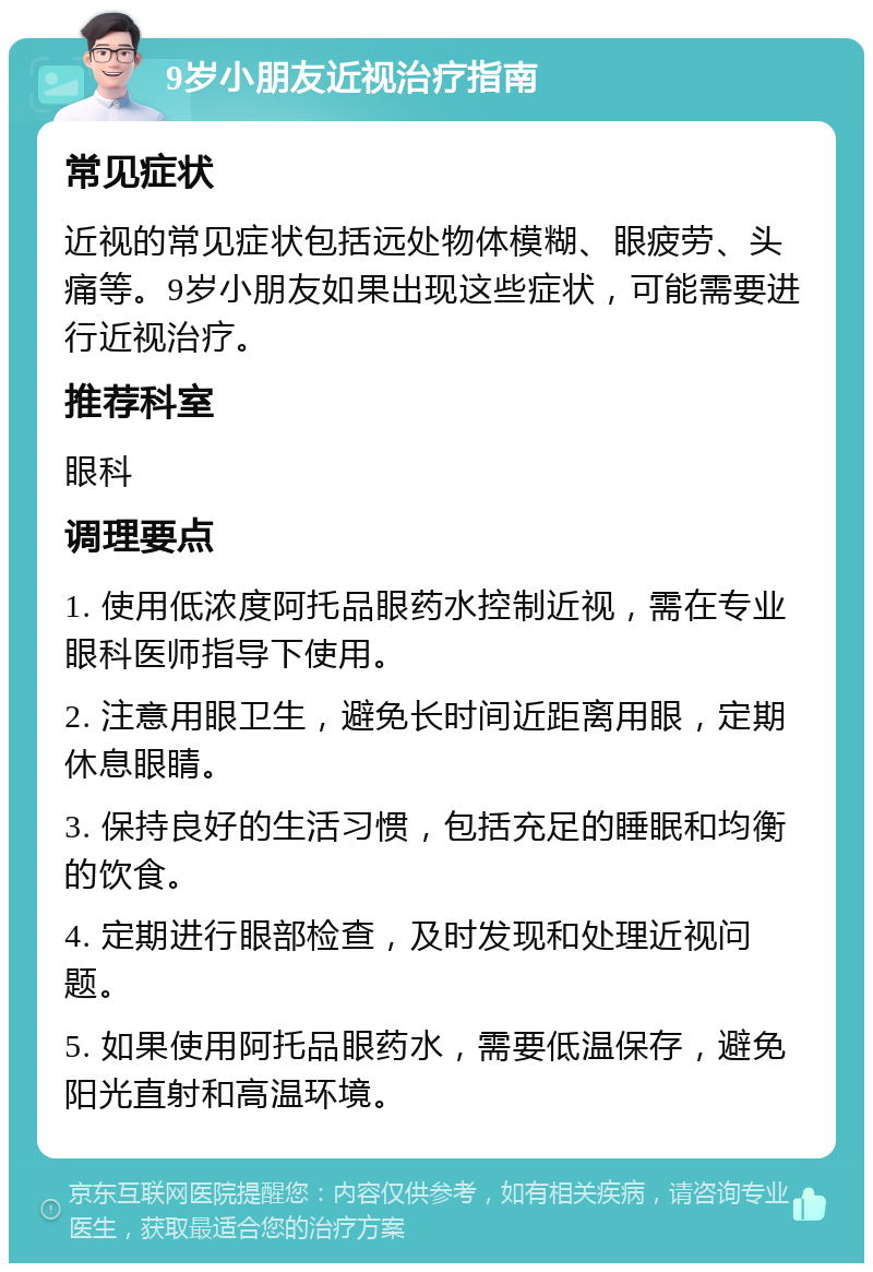 9岁小朋友近视治疗指南 常见症状 近视的常见症状包括远处物体模糊、眼疲劳、头痛等。9岁小朋友如果出现这些症状，可能需要进行近视治疗。 推荐科室 眼科 调理要点 1. 使用低浓度阿托品眼药水控制近视，需在专业眼科医师指导下使用。 2. 注意用眼卫生，避免长时间近距离用眼，定期休息眼睛。 3. 保持良好的生活习惯，包括充足的睡眠和均衡的饮食。 4. 定期进行眼部检查，及时发现和处理近视问题。 5. 如果使用阿托品眼药水，需要低温保存，避免阳光直射和高温环境。