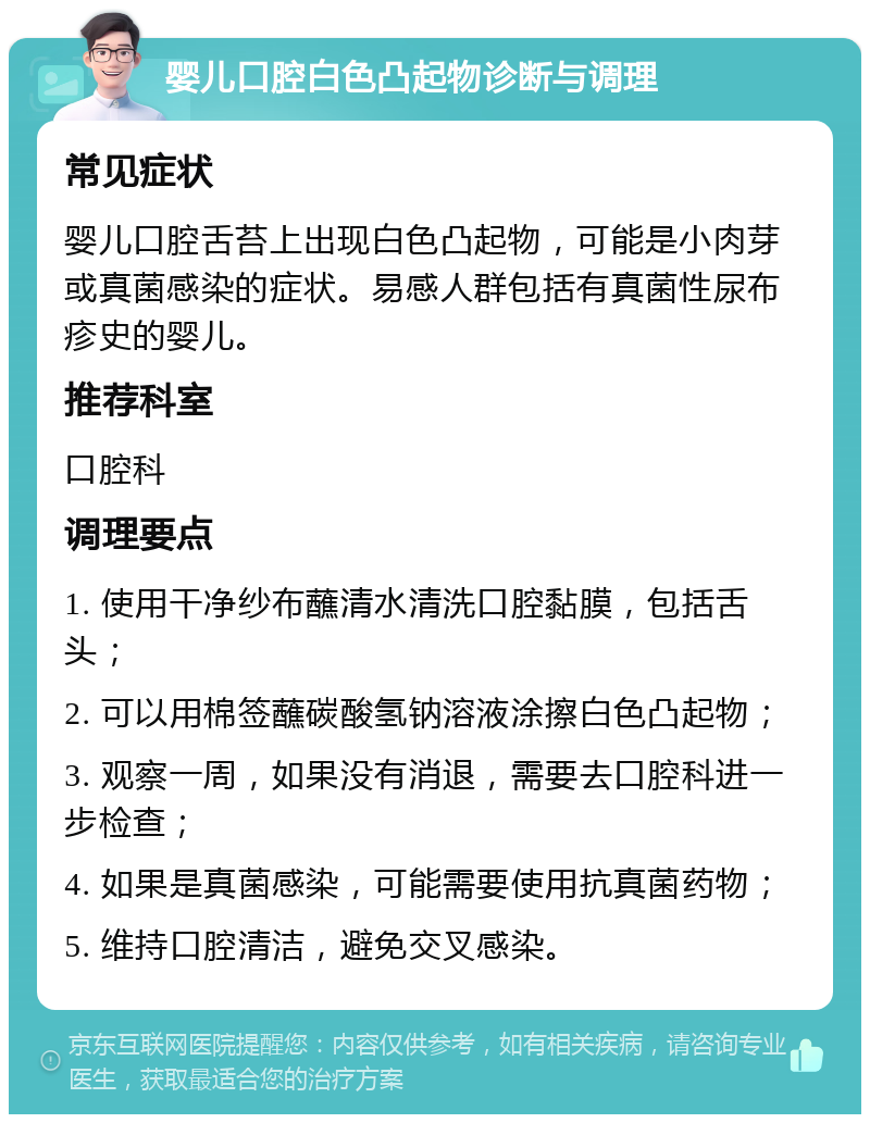 婴儿口腔白色凸起物诊断与调理 常见症状 婴儿口腔舌苔上出现白色凸起物，可能是小肉芽或真菌感染的症状。易感人群包括有真菌性尿布疹史的婴儿。 推荐科室 口腔科 调理要点 1. 使用干净纱布蘸清水清洗口腔黏膜，包括舌头； 2. 可以用棉签蘸碳酸氢钠溶液涂擦白色凸起物； 3. 观察一周，如果没有消退，需要去口腔科进一步检查； 4. 如果是真菌感染，可能需要使用抗真菌药物； 5. 维持口腔清洁，避免交叉感染。