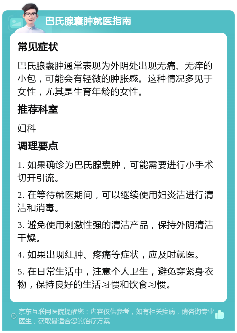 巴氏腺囊肿就医指南 常见症状 巴氏腺囊肿通常表现为外阴处出现无痛、无痒的小包，可能会有轻微的肿胀感。这种情况多见于女性，尤其是生育年龄的女性。 推荐科室 妇科 调理要点 1. 如果确诊为巴氏腺囊肿，可能需要进行小手术切开引流。 2. 在等待就医期间，可以继续使用妇炎洁进行清洁和消毒。 3. 避免使用刺激性强的清洁产品，保持外阴清洁干燥。 4. 如果出现红肿、疼痛等症状，应及时就医。 5. 在日常生活中，注意个人卫生，避免穿紧身衣物，保持良好的生活习惯和饮食习惯。