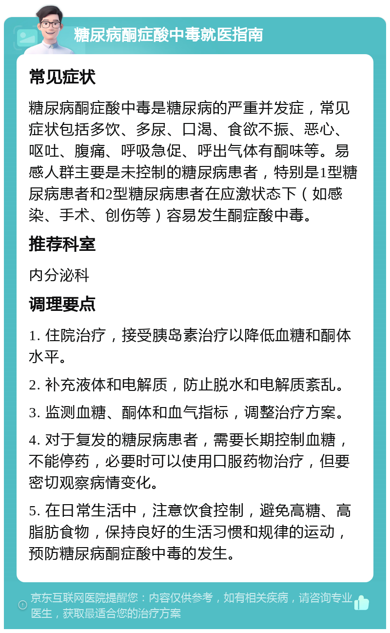 糖尿病酮症酸中毒就医指南 常见症状 糖尿病酮症酸中毒是糖尿病的严重并发症，常见症状包括多饮、多尿、口渴、食欲不振、恶心、呕吐、腹痛、呼吸急促、呼出气体有酮味等。易感人群主要是未控制的糖尿病患者，特别是1型糖尿病患者和2型糖尿病患者在应激状态下（如感染、手术、创伤等）容易发生酮症酸中毒。 推荐科室 内分泌科 调理要点 1. 住院治疗，接受胰岛素治疗以降低血糖和酮体水平。 2. 补充液体和电解质，防止脱水和电解质紊乱。 3. 监测血糖、酮体和血气指标，调整治疗方案。 4. 对于复发的糖尿病患者，需要长期控制血糖，不能停药，必要时可以使用口服药物治疗，但要密切观察病情变化。 5. 在日常生活中，注意饮食控制，避免高糖、高脂肪食物，保持良好的生活习惯和规律的运动，预防糖尿病酮症酸中毒的发生。