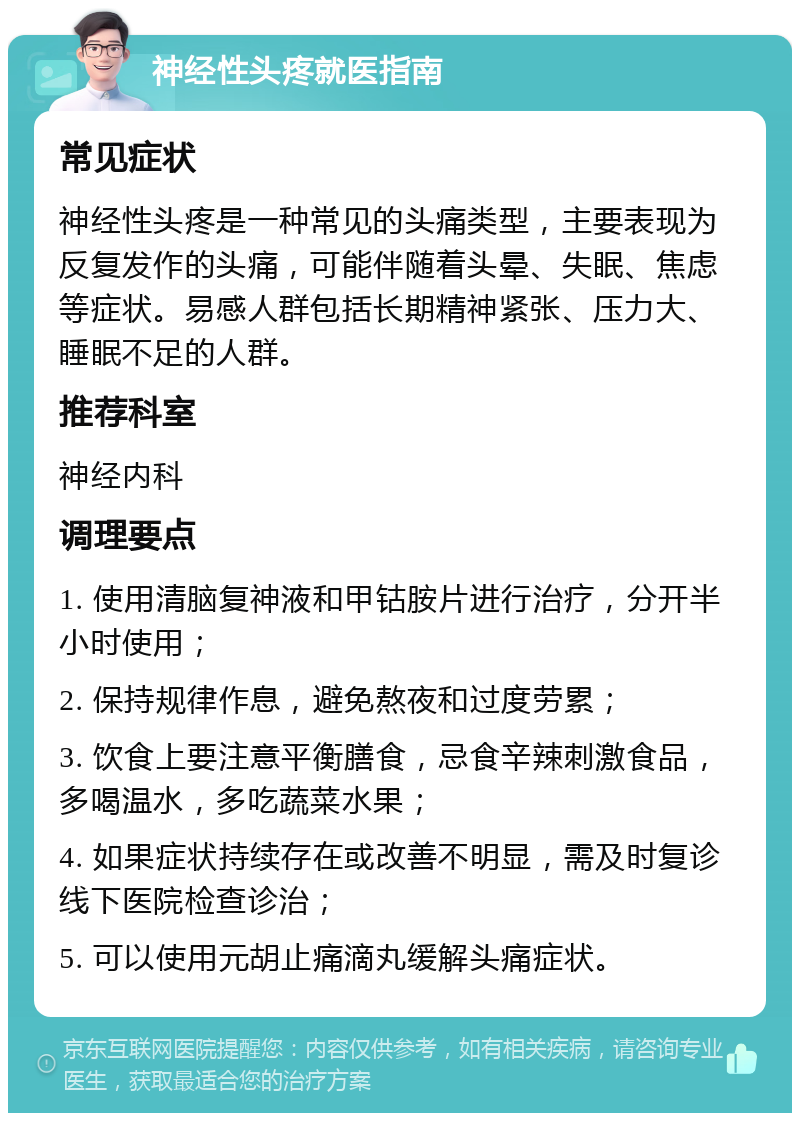 神经性头疼就医指南 常见症状 神经性头疼是一种常见的头痛类型，主要表现为反复发作的头痛，可能伴随着头晕、失眠、焦虑等症状。易感人群包括长期精神紧张、压力大、睡眠不足的人群。 推荐科室 神经内科 调理要点 1. 使用清脑复神液和甲钴胺片进行治疗，分开半小时使用； 2. 保持规律作息，避免熬夜和过度劳累； 3. 饮食上要注意平衡膳食，忌食辛辣刺激食品，多喝温水，多吃蔬菜水果； 4. 如果症状持续存在或改善不明显，需及时复诊线下医院检查诊治； 5. 可以使用元胡止痛滴丸缓解头痛症状。