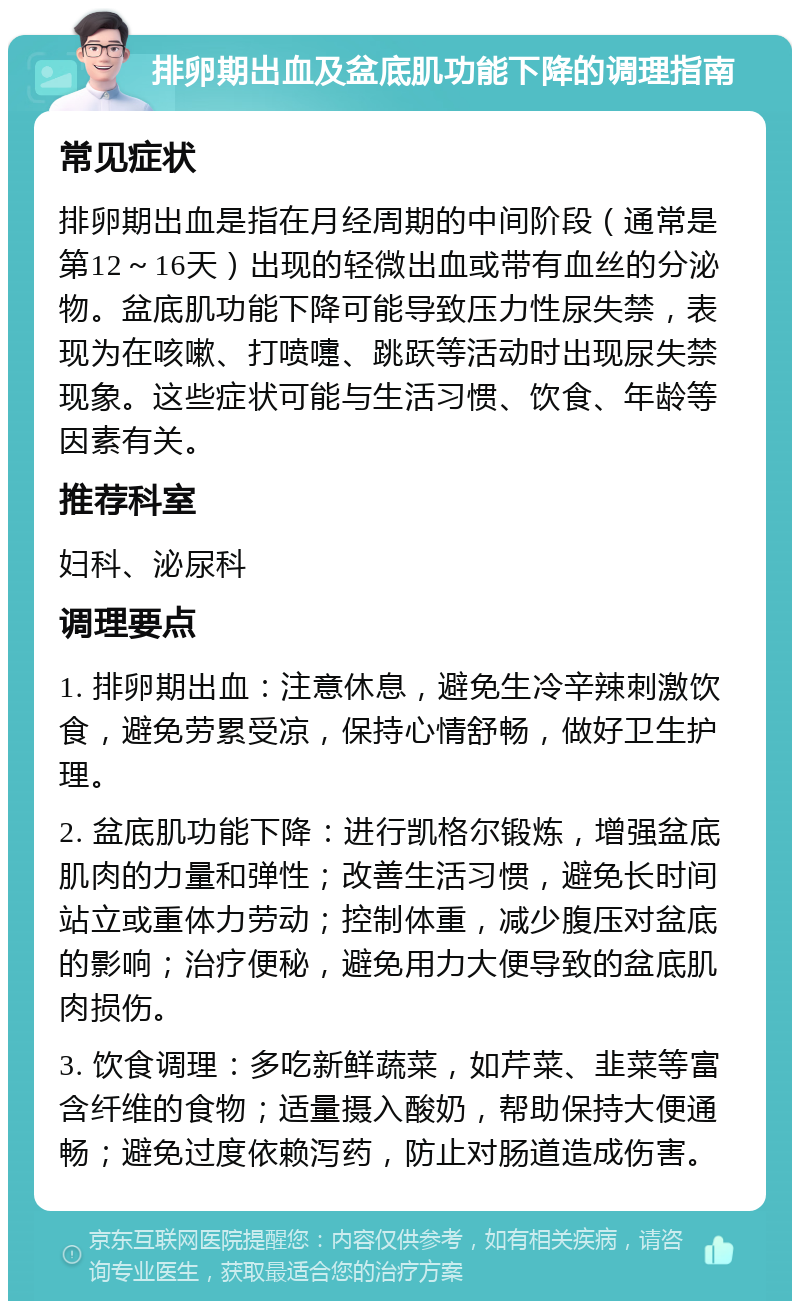 排卵期出血及盆底肌功能下降的调理指南 常见症状 排卵期出血是指在月经周期的中间阶段（通常是第12～16天）出现的轻微出血或带有血丝的分泌物。盆底肌功能下降可能导致压力性尿失禁，表现为在咳嗽、打喷嚏、跳跃等活动时出现尿失禁现象。这些症状可能与生活习惯、饮食、年龄等因素有关。 推荐科室 妇科、泌尿科 调理要点 1. 排卵期出血：注意休息，避免生冷辛辣刺激饮食，避免劳累受凉，保持心情舒畅，做好卫生护理。 2. 盆底肌功能下降：进行凯格尔锻炼，增强盆底肌肉的力量和弹性；改善生活习惯，避免长时间站立或重体力劳动；控制体重，减少腹压对盆底的影响；治疗便秘，避免用力大便导致的盆底肌肉损伤。 3. 饮食调理：多吃新鲜蔬菜，如芹菜、韭菜等富含纤维的食物；适量摄入酸奶，帮助保持大便通畅；避免过度依赖泻药，防止对肠道造成伤害。