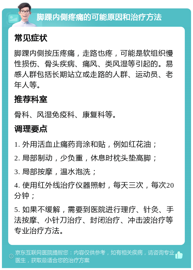 脚踝内侧疼痛的可能原因和治疗方法 常见症状 脚踝内侧按压疼痛，走路也疼，可能是软组织慢性损伤、骨头疾病、痛风、类风湿等引起的。易感人群包括长期站立或走路的人群、运动员、老年人等。 推荐科室 骨科、风湿免疫科、康复科等。 调理要点 1. 外用活血止痛药膏涂和贴，例如红花油； 2. 局部制动，少负重，休息时枕头垫高脚； 3. 局部按摩，温水泡洗； 4. 使用红外线治疗仪器照射，每天三次，每次20分钟； 5. 如果不缓解，需要到医院进行理疗、针灸、手法按摩、小针刀治疗、封闭治疗、冲击波治疗等专业治疗方法。