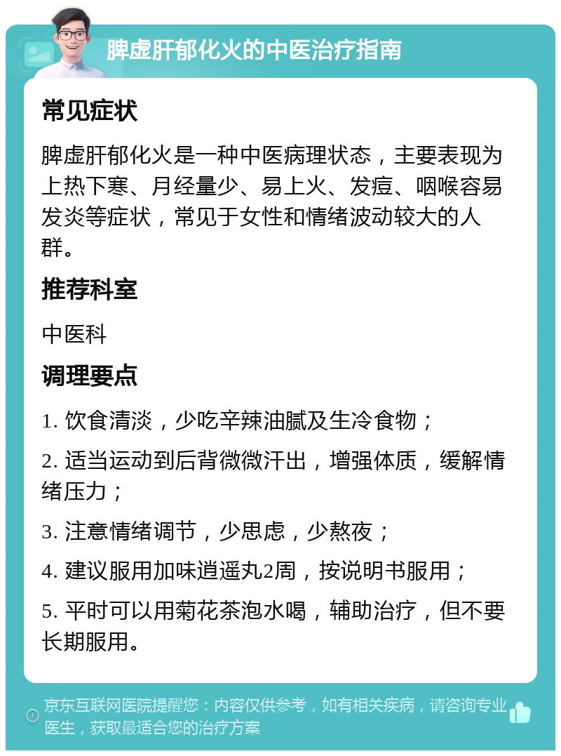 脾虚肝郁化火的中医治疗指南 常见症状 脾虚肝郁化火是一种中医病理状态，主要表现为上热下寒、月经量少、易上火、发痘、咽喉容易发炎等症状，常见于女性和情绪波动较大的人群。 推荐科室 中医科 调理要点 1. 饮食清淡，少吃辛辣油腻及生冷食物； 2. 适当运动到后背微微汗出，增强体质，缓解情绪压力； 3. 注意情绪调节，少思虑，少熬夜； 4. 建议服用加味逍遥丸2周，按说明书服用； 5. 平时可以用菊花茶泡水喝，辅助治疗，但不要长期服用。