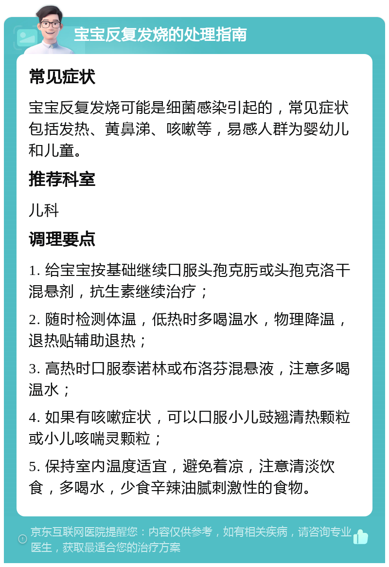 宝宝反复发烧的处理指南 常见症状 宝宝反复发烧可能是细菌感染引起的，常见症状包括发热、黄鼻涕、咳嗽等，易感人群为婴幼儿和儿童。 推荐科室 儿科 调理要点 1. 给宝宝按基础继续口服头孢克肟或头孢克洛干混悬剂，抗生素继续治疗； 2. 随时检测体温，低热时多喝温水，物理降温，退热贴辅助退热； 3. 高热时口服泰诺林或布洛芬混悬液，注意多喝温水； 4. 如果有咳嗽症状，可以口服小儿豉翘清热颗粒或小儿咳喘灵颗粒； 5. 保持室内温度适宜，避免着凉，注意清淡饮食，多喝水，少食辛辣油腻刺激性的食物。