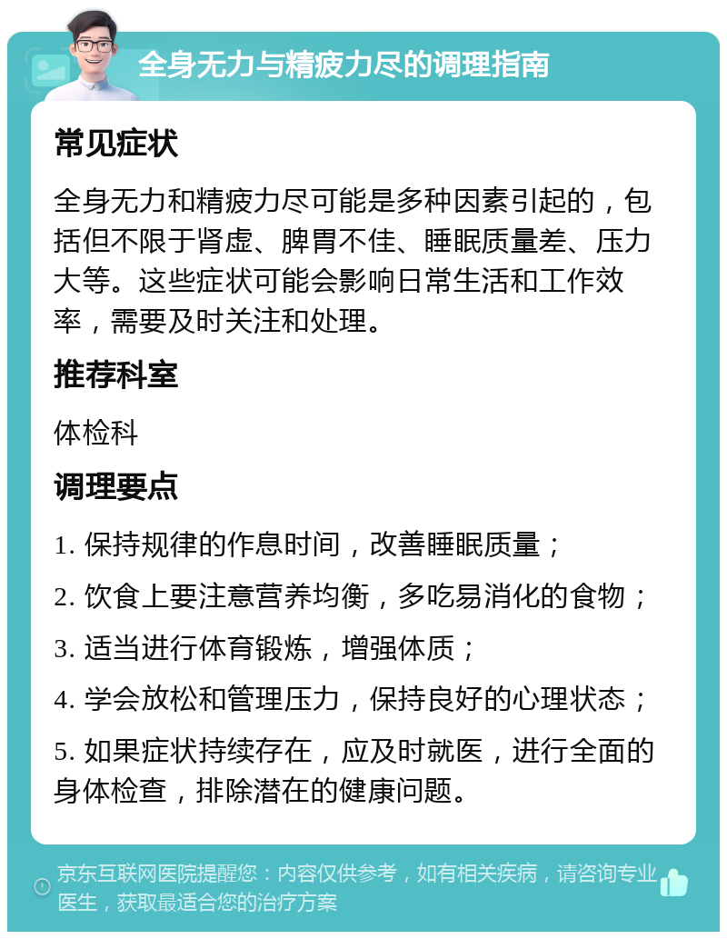 全身无力与精疲力尽的调理指南 常见症状 全身无力和精疲力尽可能是多种因素引起的，包括但不限于肾虚、脾胃不佳、睡眠质量差、压力大等。这些症状可能会影响日常生活和工作效率，需要及时关注和处理。 推荐科室 体检科 调理要点 1. 保持规律的作息时间，改善睡眠质量； 2. 饮食上要注意营养均衡，多吃易消化的食物； 3. 适当进行体育锻炼，增强体质； 4. 学会放松和管理压力，保持良好的心理状态； 5. 如果症状持续存在，应及时就医，进行全面的身体检查，排除潜在的健康问题。