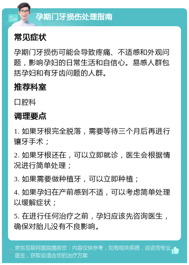 孕期门牙损伤处理指南 常见症状 孕期门牙损伤可能会导致疼痛、不适感和外观问题，影响孕妇的日常生活和自信心。易感人群包括孕妇和有牙齿问题的人群。 推荐科室 口腔科 调理要点 1. 如果牙根完全脱落，需要等待三个月后再进行镶牙手术； 2. 如果牙根还在，可以立即就诊，医生会根据情况进行简单处理； 3. 如果需要做种植牙，可以立即种植； 4. 如果孕妇在产前感到不适，可以考虑简单处理以缓解症状； 5. 在进行任何治疗之前，孕妇应该先咨询医生，确保对胎儿没有不良影响。