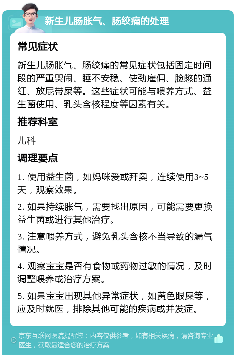 新生儿肠胀气、肠绞痛的处理 常见症状 新生儿肠胀气、肠绞痛的常见症状包括固定时间段的严重哭闹、睡不安稳、使劲雇佣、脸憋的通红、放屁带屎等。这些症状可能与喂养方式、益生菌使用、乳头含核程度等因素有关。 推荐科室 儿科 调理要点 1. 使用益生菌，如妈咪爱或拜奥，连续使用3~5天，观察效果。 2. 如果持续胀气，需要找出原因，可能需要更换益生菌或进行其他治疗。 3. 注意喂养方式，避免乳头含核不当导致的漏气情况。 4. 观察宝宝是否有食物或药物过敏的情况，及时调整喂养或治疗方案。 5. 如果宝宝出现其他异常症状，如黄色眼屎等，应及时就医，排除其他可能的疾病或并发症。