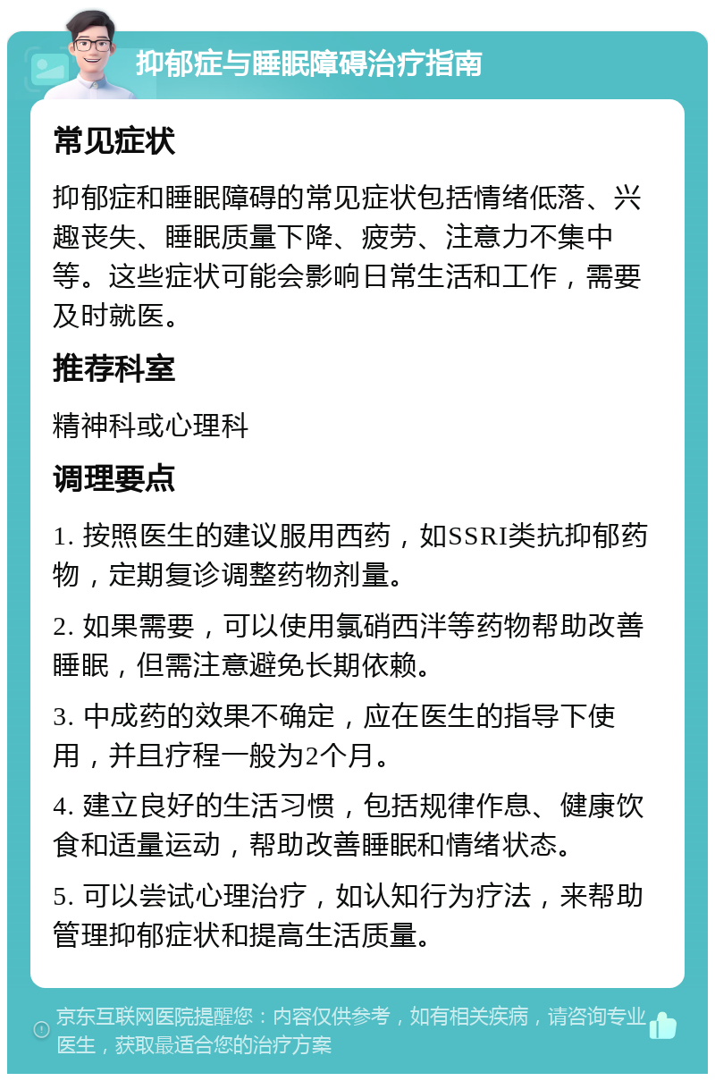 抑郁症与睡眠障碍治疗指南 常见症状 抑郁症和睡眠障碍的常见症状包括情绪低落、兴趣丧失、睡眠质量下降、疲劳、注意力不集中等。这些症状可能会影响日常生活和工作，需要及时就医。 推荐科室 精神科或心理科 调理要点 1. 按照医生的建议服用西药，如SSRI类抗抑郁药物，定期复诊调整药物剂量。 2. 如果需要，可以使用氯硝西泮等药物帮助改善睡眠，但需注意避免长期依赖。 3. 中成药的效果不确定，应在医生的指导下使用，并且疗程一般为2个月。 4. 建立良好的生活习惯，包括规律作息、健康饮食和适量运动，帮助改善睡眠和情绪状态。 5. 可以尝试心理治疗，如认知行为疗法，来帮助管理抑郁症状和提高生活质量。