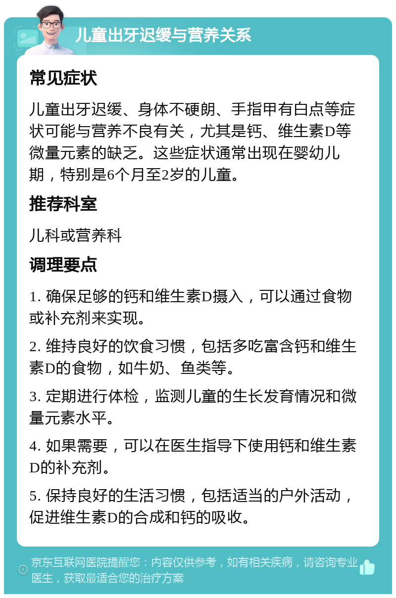 儿童出牙迟缓与营养关系 常见症状 儿童出牙迟缓、身体不硬朗、手指甲有白点等症状可能与营养不良有关，尤其是钙、维生素D等微量元素的缺乏。这些症状通常出现在婴幼儿期，特别是6个月至2岁的儿童。 推荐科室 儿科或营养科 调理要点 1. 确保足够的钙和维生素D摄入，可以通过食物或补充剂来实现。 2. 维持良好的饮食习惯，包括多吃富含钙和维生素D的食物，如牛奶、鱼类等。 3. 定期进行体检，监测儿童的生长发育情况和微量元素水平。 4. 如果需要，可以在医生指导下使用钙和维生素D的补充剂。 5. 保持良好的生活习惯，包括适当的户外活动，促进维生素D的合成和钙的吸收。