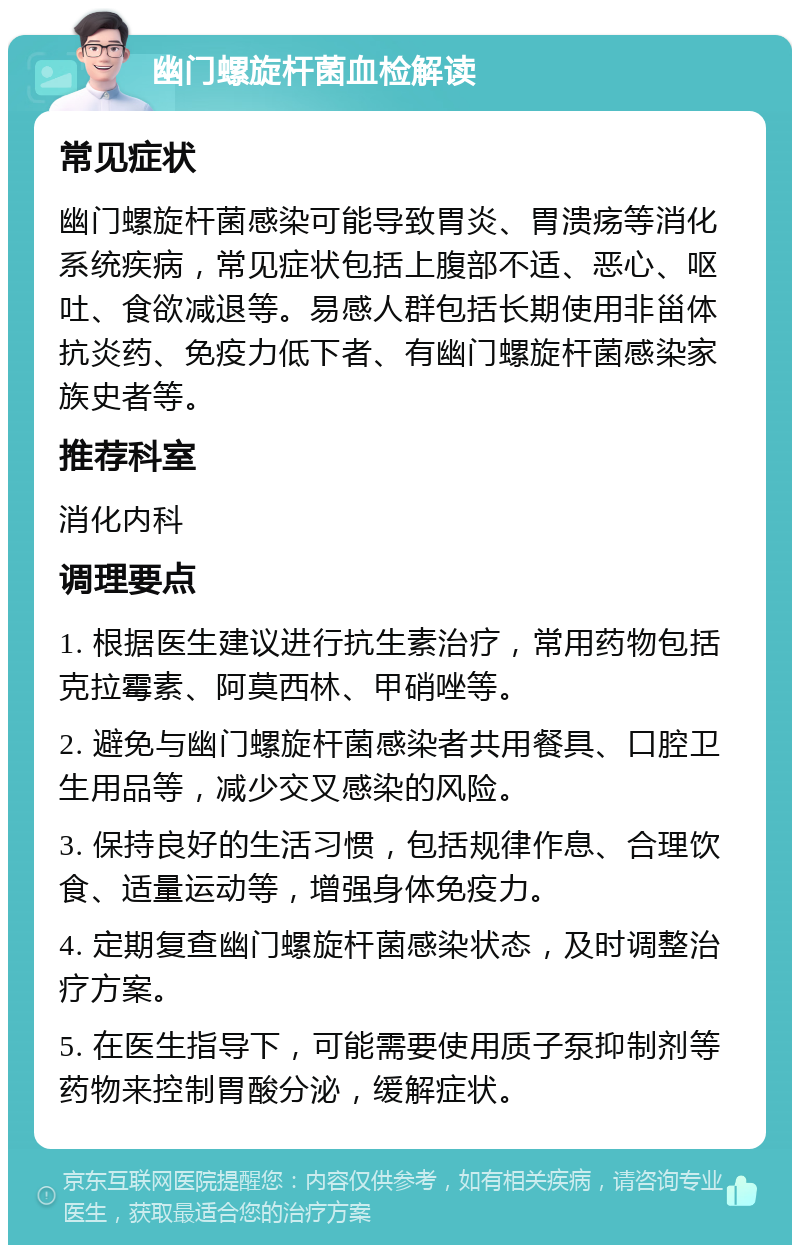 幽门螺旋杆菌血检解读 常见症状 幽门螺旋杆菌感染可能导致胃炎、胃溃疡等消化系统疾病，常见症状包括上腹部不适、恶心、呕吐、食欲减退等。易感人群包括长期使用非甾体抗炎药、免疫力低下者、有幽门螺旋杆菌感染家族史者等。 推荐科室 消化内科 调理要点 1. 根据医生建议进行抗生素治疗，常用药物包括克拉霉素、阿莫西林、甲硝唑等。 2. 避免与幽门螺旋杆菌感染者共用餐具、口腔卫生用品等，减少交叉感染的风险。 3. 保持良好的生活习惯，包括规律作息、合理饮食、适量运动等，增强身体免疫力。 4. 定期复查幽门螺旋杆菌感染状态，及时调整治疗方案。 5. 在医生指导下，可能需要使用质子泵抑制剂等药物来控制胃酸分泌，缓解症状。