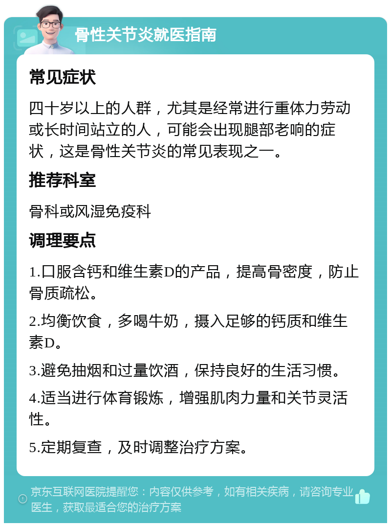 骨性关节炎就医指南 常见症状 四十岁以上的人群，尤其是经常进行重体力劳动或长时间站立的人，可能会出现腿部老响的症状，这是骨性关节炎的常见表现之一。 推荐科室 骨科或风湿免疫科 调理要点 1.口服含钙和维生素D的产品，提高骨密度，防止骨质疏松。 2.均衡饮食，多喝牛奶，摄入足够的钙质和维生素D。 3.避免抽烟和过量饮酒，保持良好的生活习惯。 4.适当进行体育锻炼，增强肌肉力量和关节灵活性。 5.定期复查，及时调整治疗方案。