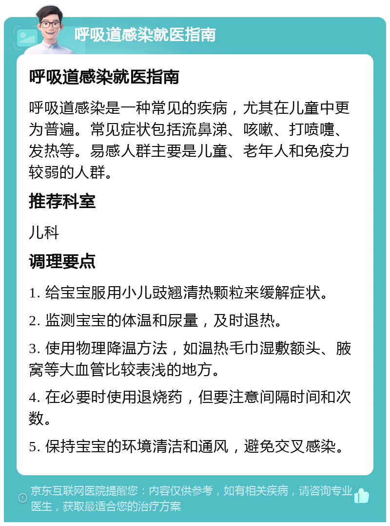 呼吸道感染就医指南 呼吸道感染就医指南 呼吸道感染是一种常见的疾病，尤其在儿童中更为普遍。常见症状包括流鼻涕、咳嗽、打喷嚏、发热等。易感人群主要是儿童、老年人和免疫力较弱的人群。 推荐科室 儿科 调理要点 1. 给宝宝服用小儿豉翘清热颗粒来缓解症状。 2. 监测宝宝的体温和尿量，及时退热。 3. 使用物理降温方法，如温热毛巾湿敷额头、腋窝等大血管比较表浅的地方。 4. 在必要时使用退烧药，但要注意间隔时间和次数。 5. 保持宝宝的环境清洁和通风，避免交叉感染。