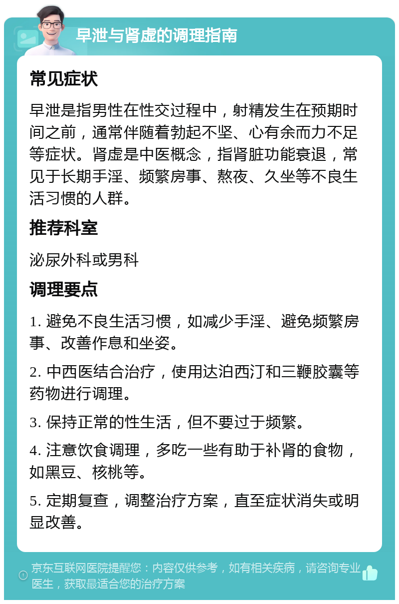 早泄与肾虚的调理指南 常见症状 早泄是指男性在性交过程中，射精发生在预期时间之前，通常伴随着勃起不坚、心有余而力不足等症状。肾虚是中医概念，指肾脏功能衰退，常见于长期手淫、频繁房事、熬夜、久坐等不良生活习惯的人群。 推荐科室 泌尿外科或男科 调理要点 1. 避免不良生活习惯，如减少手淫、避免频繁房事、改善作息和坐姿。 2. 中西医结合治疗，使用达泊西汀和三鞭胶囊等药物进行调理。 3. 保持正常的性生活，但不要过于频繁。 4. 注意饮食调理，多吃一些有助于补肾的食物，如黑豆、核桃等。 5. 定期复查，调整治疗方案，直至症状消失或明显改善。