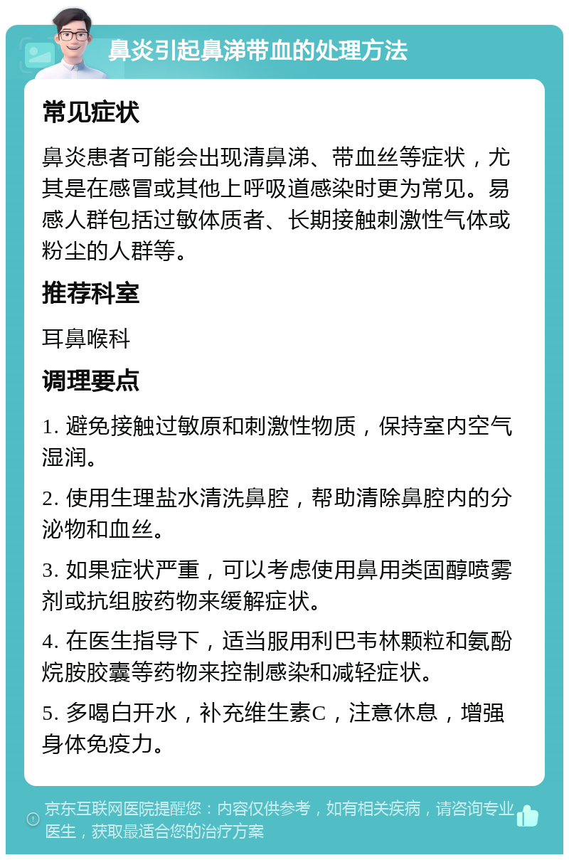 鼻炎引起鼻涕带血的处理方法 常见症状 鼻炎患者可能会出现清鼻涕、带血丝等症状，尤其是在感冒或其他上呼吸道感染时更为常见。易感人群包括过敏体质者、长期接触刺激性气体或粉尘的人群等。 推荐科室 耳鼻喉科 调理要点 1. 避免接触过敏原和刺激性物质，保持室内空气湿润。 2. 使用生理盐水清洗鼻腔，帮助清除鼻腔内的分泌物和血丝。 3. 如果症状严重，可以考虑使用鼻用类固醇喷雾剂或抗组胺药物来缓解症状。 4. 在医生指导下，适当服用利巴韦林颗粒和氨酚烷胺胶囊等药物来控制感染和减轻症状。 5. 多喝白开水，补充维生素C，注意休息，增强身体免疫力。