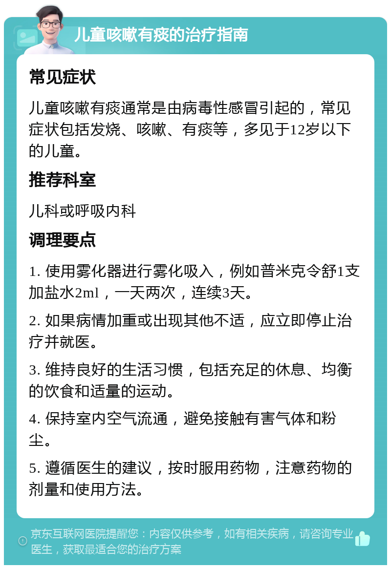 儿童咳嗽有痰的治疗指南 常见症状 儿童咳嗽有痰通常是由病毒性感冒引起的，常见症状包括发烧、咳嗽、有痰等，多见于12岁以下的儿童。 推荐科室 儿科或呼吸内科 调理要点 1. 使用雾化器进行雾化吸入，例如普米克令舒1支加盐水2ml，一天两次，连续3天。 2. 如果病情加重或出现其他不适，应立即停止治疗并就医。 3. 维持良好的生活习惯，包括充足的休息、均衡的饮食和适量的运动。 4. 保持室内空气流通，避免接触有害气体和粉尘。 5. 遵循医生的建议，按时服用药物，注意药物的剂量和使用方法。