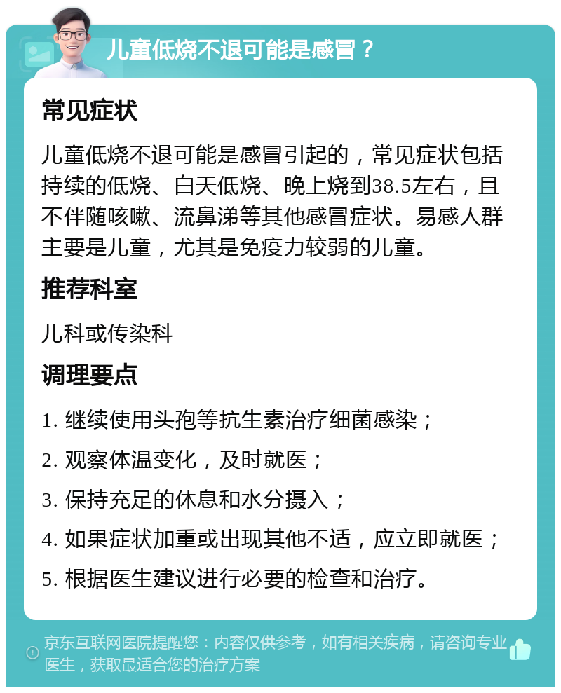 儿童低烧不退可能是感冒？ 常见症状 儿童低烧不退可能是感冒引起的，常见症状包括持续的低烧、白天低烧、晚上烧到38.5左右，且不伴随咳嗽、流鼻涕等其他感冒症状。易感人群主要是儿童，尤其是免疫力较弱的儿童。 推荐科室 儿科或传染科 调理要点 1. 继续使用头孢等抗生素治疗细菌感染； 2. 观察体温变化，及时就医； 3. 保持充足的休息和水分摄入； 4. 如果症状加重或出现其他不适，应立即就医； 5. 根据医生建议进行必要的检查和治疗。