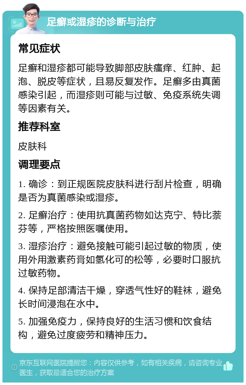 足癣或湿疹的诊断与治疗 常见症状 足癣和湿疹都可能导致脚部皮肤瘙痒、红肿、起泡、脱皮等症状，且易反复发作。足癣多由真菌感染引起，而湿疹则可能与过敏、免疫系统失调等因素有关。 推荐科室 皮肤科 调理要点 1. 确诊：到正规医院皮肤科进行刮片检查，明确是否为真菌感染或湿疹。 2. 足癣治疗：使用抗真菌药物如达克宁、特比萘芬等，严格按照医嘱使用。 3. 湿疹治疗：避免接触可能引起过敏的物质，使用外用激素药膏如氢化可的松等，必要时口服抗过敏药物。 4. 保持足部清洁干燥，穿透气性好的鞋袜，避免长时间浸泡在水中。 5. 加强免疫力，保持良好的生活习惯和饮食结构，避免过度疲劳和精神压力。