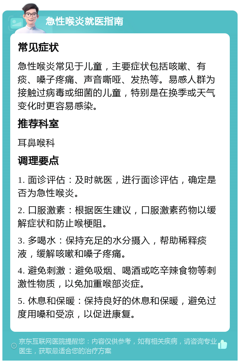 急性喉炎就医指南 常见症状 急性喉炎常见于儿童，主要症状包括咳嗽、有痰、嗓子疼痛、声音嘶哑、发热等。易感人群为接触过病毒或细菌的儿童，特别是在换季或天气变化时更容易感染。 推荐科室 耳鼻喉科 调理要点 1. 面诊评估：及时就医，进行面诊评估，确定是否为急性喉炎。 2. 口服激素：根据医生建议，口服激素药物以缓解症状和防止喉梗阻。 3. 多喝水：保持充足的水分摄入，帮助稀释痰液，缓解咳嗽和嗓子疼痛。 4. 避免刺激：避免吸烟、喝酒或吃辛辣食物等刺激性物质，以免加重喉部炎症。 5. 休息和保暖：保持良好的休息和保暖，避免过度用嗓和受凉，以促进康复。